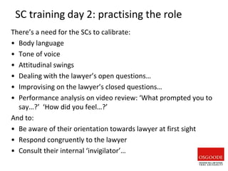 SC training day 2: practising the role
There’s a need for the SCs to calibrate:
• Body language
• Tone of voice
• Attitudinal swings
• Dealing with the lawyer’s open questions…
• Improvising on the lawyer’s closed questions…
• Performance analysis on video review: ‘What prompted you to
say…?’ ‘How did you feel…?’
And to:
• Be aware of their orientation towards lawyer at first sight
• Respond congruently to the lawyer
• Consult their internal ‘invigilator’…
 