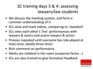 SC training days 3 & 4: assessing
lawyers/law students
• We discuss the marking system, and form a
common understanding of it
• SCs view and mark videos, comparing to ‘standard’
• SCs view each other’s ‘live’ performances with
lawyers & actors and assess lawyers & actors
• Process repeated until everyone has role-played at
least once, ideally three times
• Rich comment on performance
• Marks are collated in the room (suspense factor…)
• SCs are also trained to give formative feedback
 