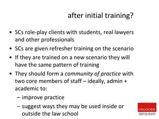 after initial training?
• SCs role-play clients with students, real lawyers
and other professionals
• SCs are given refresher training on the scenario
• If they are trained on a new scenario they will
have the same pattern of training
• They should form a community of practice with
two core members of staff – ideally, admin +
academic to:
– improve practice
– suggest ways they may be used inside or
outside the law school
 