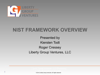 © 2012 Liberty Group Ventures. All rights reserved
NIST FRAMEWORK OVERVIEW
Presented by
Kiersten Todt
Roger Cressey
Liberty Group Ventures, LLC
1
Liberty Group Ventures, LLC Proprietary
and Business Confidential
 
