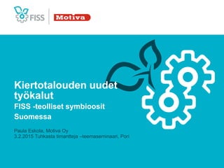 Kiertotalouden uudet
työkalut
FISS -teolliset symbioosit
Suomessa
Paula Eskola, Motiva Oy
3.2.2015 Tuhkasta timantteja –teemaseminaari, Pori
 