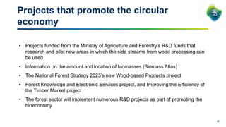 10
Projects that promote the circular
economy
• Projects funded from the Ministry of Agriculture and Forestry’s R&D funds that
research and pilot new areas in which the side streams from wood processing can
be used
• Information on the amount and location of biomasses (Biomass Atlas)
• The National Forest Strategy 2025’s new Wood-based Products project
• Forest Knowledge and Electronic Services project, and Improving the Efficiency of
the Timber Market project
• The forest sector will implement numerous R&D projects as part of promoting the
bioeconomy
 