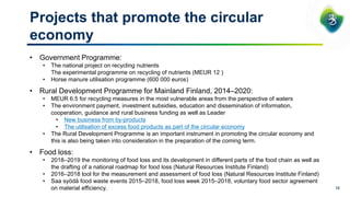 12
Projects that promote the circular
economy
• Government Programme:
• The national project on recycling nutrients
The experimental programme on recycling of nutrients (MEUR 12 )
• Horse manure utilisation programme (600 000 euros)
• Rural Development Programme for Mainland Finland, 2014–2020:
• MEUR 6.5 for recycling measures in the most vulnerable areas from the perspective of waters
• The environment payment, investment subsidies, education and dissemination of information,
cooperation, guidance and rural business funding as well as Leader
• New business from by-products
• The utilisation of excess food products as part of the circular economy
• The Rural Development Programme is an important instrument in promoting the circular economy and
this is also being taken into consideration in the preparation of the coming term.
• Food loss:
• 2018–2019 the monitoring of food loss and its development in different parts of the food chain as well as
the drafting of a national roadmap for food loss (Natural Resources Institute Finland)
• 2016–2018 tool for the measurement and assessment of food loss (Natural Resources Institute Finland)
• Saa syödä food waste events 2015–2018, food loss week 2015–2018, voluntary food sector agreement
on material efficiency.
 