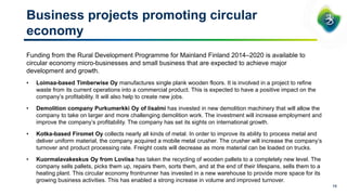 13
Business projects promoting circular
economy
Funding from the Rural Development Programme for Mainland Finland 2014–2020 is available to
circular economy micro-businesses and small business that are expected to achieve major
development and growth.
• Loimaa-based Timberwise Oy manufactures single plank wooden floors. It is involved in a project to refine
waste from its current operations into a commercial product. This is expected to have a positive impact on the
company’s profitability. It will also help to create new jobs.
• Demolition company Purkumerkki Oy of Iisalmi has invested in new demolition machinery that will allow the
company to take on larger and more challenging demolition work. The investment will increase employment and
improve the company’s profitability. The company has set its sights on international growth.
• Kotka-based Firomet Oy collects nearly all kinds of metal. In order to improve its ability to process metal and
deliver uniform material, the company acquired a mobile metal crusher. The crusher will increase the company’s
turnover and product processing rate. Freight costs will decrease as more material can be loaded on trucks.
• Kuormalavakeskus Oy from Loviisa has taken the recycling of wooden pallets to a completely new level. The
company sells pallets, picks them up, repairs them, sorts them, and at the end of their lifespans, sells them to a
heating plant. This circular economy frontrunner has invested in a new warehouse to provide more space for its
growing business activities. This has enabled a strong increase in volume and improved turnover.
 