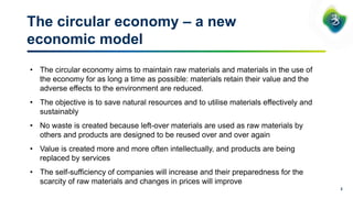 The circular economy – a new
economic model
2
• The circular economy aims to maintain raw materials and materials in the use of
the economy for as long a time as possible: materials retain their value and the
adverse effects to the environment are reduced.
• The objective is to save natural resources and to utilise materials effectively and
sustainably
• No waste is created because left-over materials are used as raw materials by
others and products are designed to be reused over and over again
• Value is created more and more often intellectually, and products are being
replaced by services
• The self-sufficiency of companies will increase and their preparedness for the
scarcity of raw materials and changes in prices will improve
 
