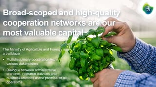 Broad-scoped and high-quality
cooperation networks are our
most valuable capital
The Ministry of Agriculture and Forestry as
a trailblazer
• Multidisciplinary cooperation with
various stakeholders
• Dialogue between administrative
branches, research activities and
business activities as the premise for all
operations 5
 