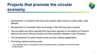 Projects that promote the circular
economy
7
• Development of solutions that save and recycle water (reuse of waste water, case
Mikkeli)
• Development of circulated water technology in fish farming (case Laukaa)
• The so-called zero-fibre deposits that have been layered on the bottom of Finland’s
lakes by the wood refining industry and their potential utilisation (case Tampere)
• The development of water-based tourist services utilising digitalisation
• Promoting marine business parks
• e.g. fisheries built in connection with wind power parks, utilisation of environmental
compensation
 