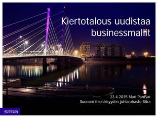 Kiertotalous uudistaa
businessmallit
23.4.2015 Mari Pantsar
Suomen itsenäisyyden juhlarahasto Sitra
 