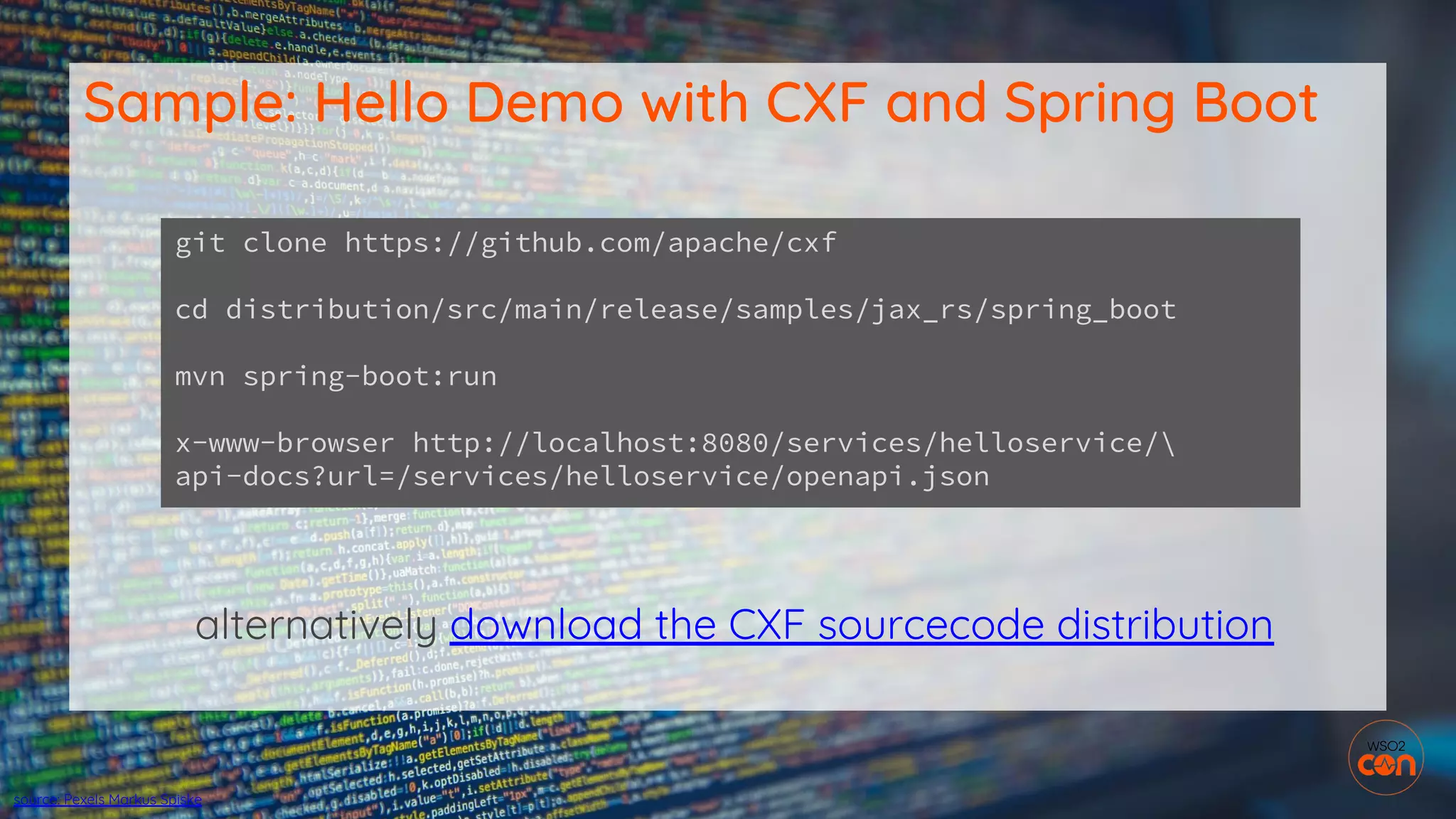 alternatively download the CXF sourcecode distribution
Sample: Hello Demo with CXF and Spring Boot
git clone https://github.com/apache/cxf
cd distribution/src/main/release/samples/jax_rs/spring_boot
mvn spring-boot:run
x-www-browser http://localhost:8080/services/helloservice/
api-docs?url=/services/helloservice/openapi.json
source: Pexels Markus Spiske
 