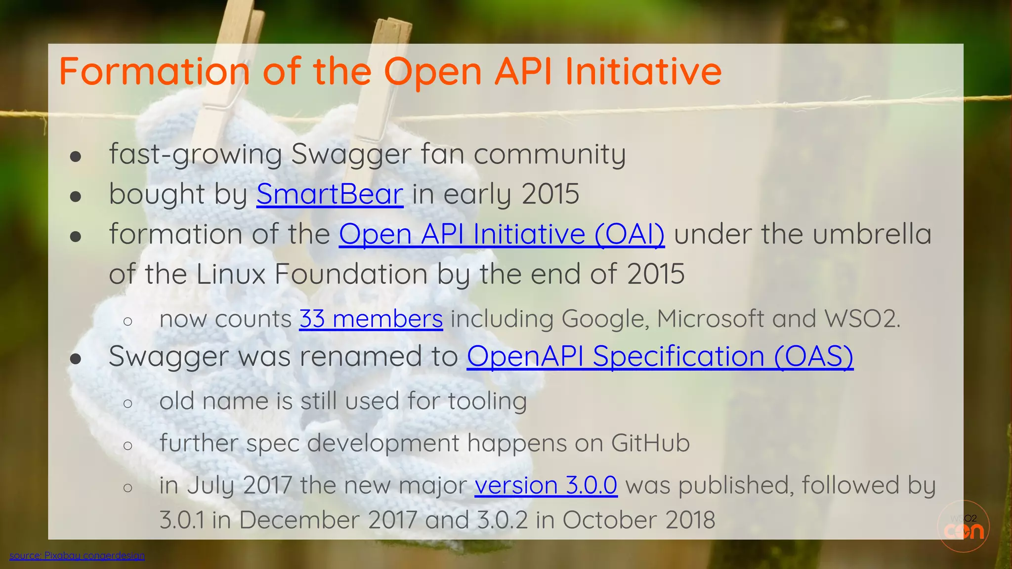 ● fast-growing Swagger fan community
● bought by SmartBear in early 2015
● formation of the Open API Initiative (OAI) under the umbrella
of the Linux Foundation by the end of 2015
○ now counts 33 members including Google, Microsoft and WSO2.
● Swagger was renamed to OpenAPI Specification (OAS)
○ old name is still used for tooling
○ further spec development happens on GitHub
○ in July 2017 the new major version 3.0.0 was published, followed by
3.0.1 in December 2017 and 3.0.2 in October 2018
Formation of the Open API Initiative
source: Pixabay congerdesign
 