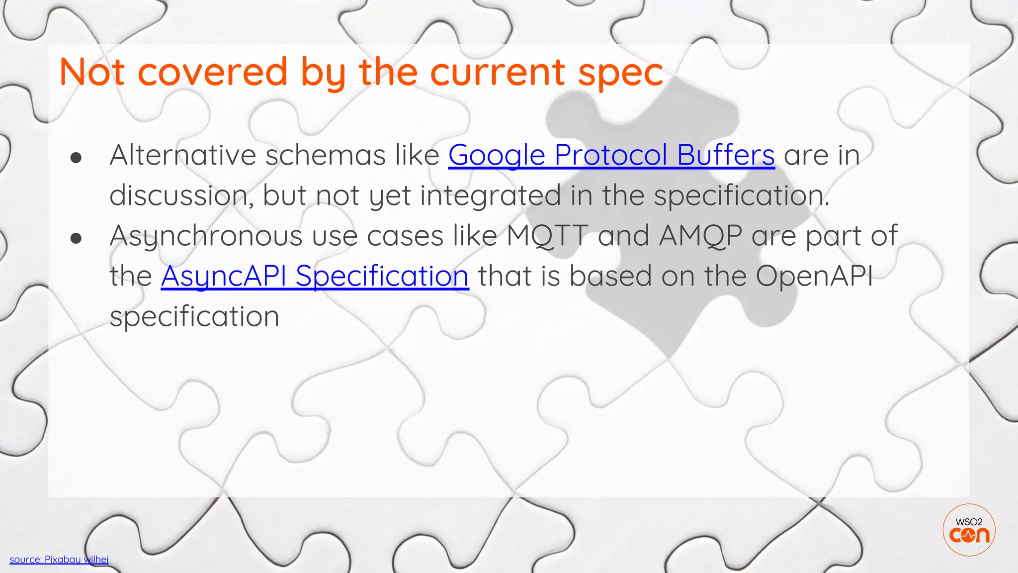 ● Alternative schemas like Google Protocol Buffers are in
discussion, but not yet integrated in the specification.
● Asynchronous use cases like MQTT and AMQP are part of
the AsyncAPI Specification that is based on the OpenAPI
specification
Not covered by the current spec
source: Pixabay wilhei
 