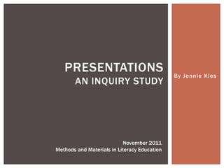 PRESENTATIONS                              By Jennie Kies
       AN INQUIRY STUDY




                           November 2011
Methods and Materials in Literacy Education
 