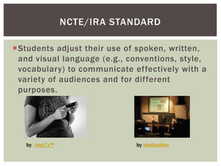 NCTE/IRA STANDARD

Students adjust their use of spoken, written,
 and visual language (e.g., conventions, style,
 vocabulary) to communicate effectively with a
 variety of audiences and for different
 purposes.




   by √oхέƒx™                 by sheilaellen
 