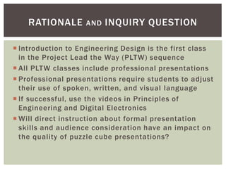 RATIONALE       AND   INQUIRY QUESTION

 Introduction to Engineering Design is the first class
  in the Project Lead the Way (PLTW) sequence
 All PLTW classes include professional presentations
 Professional presentations require students to adjust
  their use of spoken, written, and visual language
 If successful, use the videos in Principles of
  Engineering and Digital Electronics
 Will direct instruction about formal presentation
  skills and audience consideration have an impact on
  the quality of puzzle cube presentations?
 