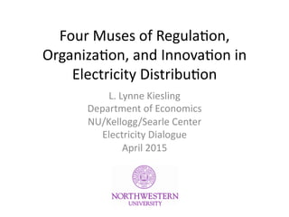 Four	
  Muses	
  of	
  Regula.on,	
  
Organiza.on,	
  and	
  Innova.on	
  in	
  
Electricity	
  Distribu.on	
  
L.	
  Lynne	
  Kiesling	
  
Department	
  of	
  Economics	
  
NU/Kellogg/Searle	
  Center	
  
Electricity	
  Dialogue	
  
April	
  2015	
  
 