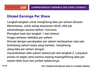 16-102 
Diluted Earnings Per Share 
Langkah-langkah untuk menghitung laba per saham dilusian: 
Menentukan, untuk setiap keamanan dilutif, efek per 
sahamdengan asumsi latihan / konversi. 
Peringkat hasil dari langkah 1 dari terkecil 
hingga terbesar efeklaba per saham. 
Dimulai dengan pendapatan per saham berdasarkan rata-rata 
tertimbang saham biasa yang beredar, menghitung 
ulang laba per saham dengan 
menambahkan efek saham terkecil per dari langkah 2. Lanjutkan 
proses ini begitu lama karena masing-masingdihitung laba per 
saham lebih kecil dari jumlah sebelumnya. 
LO 9 Compute earnings per share iinn aa ccoommpplleexx ssiittuuaattiioonn.. 
 