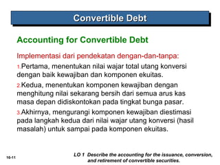 16-11 
CCCCoooonnnnvvvveeeerrrrttttiiiibbbblllleeee DDDDeeeebbbbtttt 
Accounting for Convertible Debt 
Implementasi dari pendekatan dengan-dan-tanpa: 
1.Pertama, menentukan nilai wajar total utang konversi 
dengan baik kewajiban dan komponen ekuitas. 
2.Kedua, menentukan komponen kewajiban dengan 
menghitung nilai sekarang bersih dari semua arus kas 
masa depan didiskontokan pada tingkat bunga pasar. 
3.Akhirnya, mengurangi komponen kewajiban diestimasi 
pada langkah kedua dari nilai wajar utang konversi (hasil 
masalah) untuk sampai pada komponen ekuitas. 
LO 1 Describe the accounting for the issuance, conversion, 
and retirement of convertible securities. 
 