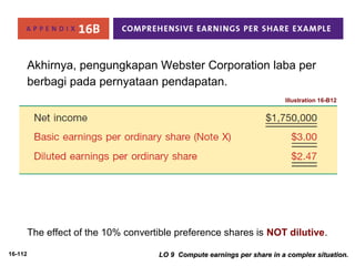 16-112 
Akhirnya, pengungkapan Webster Corporation laba per 
berbagi pada pernyataan pendapatan. 
Illustration 16-B12 
The effect of the 10% convertible preference shares is NOT dilutive. 
LO 9 Compute earnings per share iinn aa ccoommpplleexx ssiittuuaattiioonn.. 
 