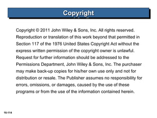 16-114 
CCCCooooppppyyyyrrrriiiigggghhhhtttt 
Copyright © 2011 John Wiley & Sons, Inc. All rights reserved. 
Reproduction or translation of this work beyond that permitted in 
Section 117 of the 1976 United States Copyright Act without the 
express written permission of the copyright owner is unlawful. 
Request for further information should be addressed to the 
Permissions Department, John Wiley & Sons, Inc. The purchaser 
may make back-up copies for his/her own use only and not for 
distribution or resale. The Publisher assumes no responsibility for 
errors, omissions, or damages, caused by the use of these 
programs or from the use of the information contained herein. 
