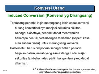 16-23 
KKKKoooonnnnvvvveeeerrrrssssiiii UUUUttttaaaannnngggg 
Induced Conversion (Konversi yg Dirangsang) 
Terkadang penerbit ingin merangsang lebih cepat konversi 
hutang konvertibel nya menjadi sekuritas ekuitas. 
Sebagai akibatnya, penerbit dapat menawarkan 
beberapa bentuk pertimbangan tambahan (seperti kasa 
atau saham biasa) untuk merangsang konversi. 
Hal tersebut harus dilaporkan sebagai beban periode 
berjalan dalam jumlah yang sama dengan nilai wajar 
sekuritas tambahan atau pertimbangan lain yang dapat 
diberikan. 
LO 1 Describe the accounting for the issuance, conversion, 
and retirement of convertible securities. 
 