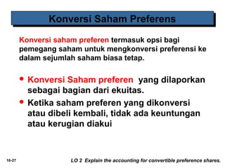 16-27 
KKoonnvveerrssii SSaahhaamm PPrreeffeerreennss 
Konversi saham preferen termasuk opsi bagi 
pemegang saham untuk mengkonversi preferensi ke 
dalam sejumlah saham biasa tetap. 
 Konversi Saham preferen yang dilaporkan 
sebagai bagian dari ekuitas. 
 Ketika saham preferen yang dikonversi 
atau dibeli kembali, tidak ada keuntungan 
atau kerugian diakui 
LO 2 Explain the accounting for convertible preference shares. 
 
