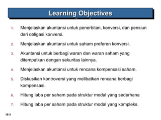 16-3 
LLLLeeeeaaaarrrrnnnniiiinnnngggg OOOObbbbjjjjeeeeccccttttiiiivvvveeeessss 
1. Menjelaskan akuntansi untuk penerbitan, konversi, dan pensiun 
dari obligasi konversi. 
2. Menjelaskan akuntansi untuk saham preferen konversi. 
3. Akuntansi untuk berbagi waran dan waran saham yang 
ditempatkan dengan sekuritas lainnya. 
4. Menjelaskan akuntansi untuk rencana kompensasi saham. 
5. Diskusikan kontroversi yang melibatkan rencana berbagi 
kompensasi. 
6. Hitung laba per saham pada struktur modal yang sederhana 
7. Hitung laba per saham pada struktur modal yang kompleks. 
 