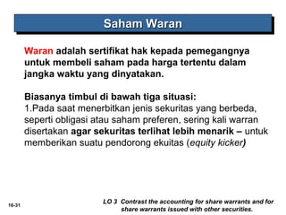 16-31 
SSSSaaaahhhhaaaammmm WWWWaaaarrrraaaannnn 
Waran adalah sertifikat hak kepada pemegangnya 
untuk membeli saham pada harga tertentu dalam 
jangka waktu yang dinyatakan. 
Biasanya timbul di bawah tiga situasi: 
1.Pada saat menerbitkan jenis sekuritas yang berbeda, 
seperti obligasi atau saham preferen, sering kali warran 
disertakan agar sekuritas terlihat lebih menarik – untuk 
memberikan suatu pendorong ekuitas (equity kicker) 
LO 3 Contrast the accounting for share warrants and for 
share warrants issued with other securities. 
 