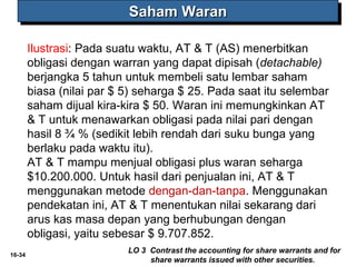 16-34 
SSSSaaaahhhhaaaammmm WWWWaaaarrrraaaannnn 
Ilustrasi: Pada suatu waktu, AT & T (AS) menerbitkan 
obligasi dengan warran yang dapat dipisah (detachable) 
berjangka 5 tahun untuk membeli satu lembar saham 
biasa (nilai par $ 5) seharga $ 25. Pada saat itu selembar 
saham dijual kira-kira $ 50. Waran ini memungkinkan AT 
& T untuk menawarkan obligasi pada nilai pari dengan 
hasil 8 ¾ % (sedikit lebih rendah dari suku bunga yang 
berlaku pada waktu itu). 
AT & T mampu menjual obligasi plus waran seharga 
$10.200.000. Untuk hasil dari penjualan ini, AT & T 
menggunakan metode dengan-dan-tanpa. Menggunakan 
pendekatan ini, AT & T menentukan nilai sekarang dari 
arus kas masa depan yang berhubungan dengan 
obligasi, yaitu sebesar $ 9.707.852. 
LO 3 Contrast the accounting for share warrants and for 
share warrants issued with other securities. 
 