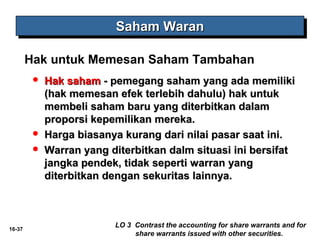 16-37 
SSSSaaaahhhhaaaammmm WWWWaaaarrrraaaannnn 
Hak untuk Memesan Saham Tambahan 
 HHaakk ssaahhaamm -- ppeemmeeggaanngg ssaahhaamm yyaanngg aaddaa mmeemmiilliikkii 
((hhaakk mmeemmeessaann eeffeekk tteerrlleebbiihh ddaahhuulluu)) hhaakk uunnttuukk 
mmeemmbbeellii ssaahhaamm bbaarruu yyaanngg ddiitteerrbbiittkkaann ddaallaamm 
pprrooppoorrssii kkeeppeemmiilliikkaann mmeerreekkaa.. 
 HHaarrggaa bbiiaassaannyyaa kkuurraanngg ddaarrii nniillaaii ppaassaarr ssaaaatt iinnii.. 
 WWaarrrraann yyaanngg ddiitteerrbbiittkkaann ddaallmm ssiittuuaassii iinnii bbeerrssiiffaatt 
jjaannggkkaa ppeennddeekk,, ttiiddaakk sseeppeerrttii wwaarrrraann yyaanngg 
ddiitteerrbbiittkkaann ddeennggaann sseekkuurriittaass llaaiinnnnyyaa.. 
LO 3 Contrast the accounting for share warrants and for 
share warrants issued with other securities. 
 