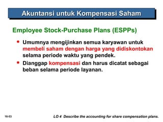 16-53 
AAAAkkkkuuuunnnnttttaaaannnnssssiiii uuuunnnnttttuuuukkkk KKKKoooommmmppppeeeennnnssssaaaassssiiii SSSSaaaahhhhaaaammmm 
Employee Stock-Purchase Plans (ESPPs) 
 Umumnya mengijinkan semua karyawan untuk 
membeli saham dengan harga yang didiskontokan 
selama periode waktu yang pendek. 
 Dianggap kompensasi dan harus dicatat sebagai 
beban selama periode layanan. 
LO 4 Describe the accounting for share compensation plans. 
 