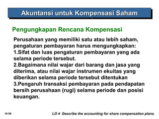 16-56 
AAAAkkkkuuuunnnnttttaaaannnnssssiiii uuuunnnnttttuuuukkkk KKKKoooommmmppppeeeennnnssssaaaassssiiii SSSSaaaahhhhaaaammmm 
Pengungkapan Rencana Kompensasi 
Perusahaan yang memiliki satu atau lebih saham, 
pengaturan pembayaran harus mengungkapkan: 
1.Sifat dan luas pengaturan pembayaran yang ada 
selama periode tersebut. 
2.Bagaimana nilai wajar dari barang dan jasa yang 
diterima, atau nilai wajar instrumen ekuitas yang 
diberikan selama periode tersebut ditentukan 
3.Pengaruh transaksi pembayaran pada pendapatan 
bersih perusahaan (rugi) selama periode dan posisi 
keuangan. 
LO 4 Describe the accounting for share compensation plans. 
 