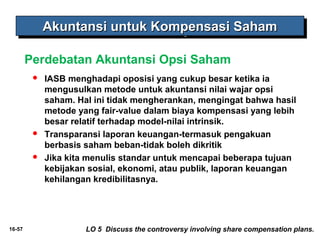 16-57 
AAAAkkkkuuuunnnnttttaaaannnnssssiiii uuuunnnnttttuuuukkkk KKKKoooommmmppppeeeennnnssssaaaassssiiii SSSSaaaahhhhaaaammmm 
Perdebatan Akuntansi Opsi Saham 
 IASB menghadapi oposisi yang cukup besar ketika ia 
mengusulkan metode untuk akuntansi nilai wajar opsi 
saham. Hal ini tidak mengherankan, mengingat bahwa hasil 
metode yang fair-value dalam biaya kompensasi yang lebih 
besar relatif terhadap model-nilai intrinsik. 
 Transparansi laporan keuangan-termasuk pengakuan 
berbasis saham beban-tidak boleh dikritik 
 Jika kita menulis standar untuk mencapai beberapa tujuan 
kebijakan sosial, ekonomi, atau publik, laporan keuangan 
kehilangan kredibilitasnya. 
LO 5 Discuss the controversy involving share compensation plans. 
 