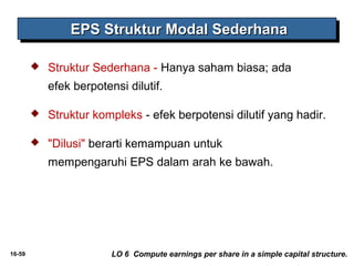 EEEEPPPPSSSS SSSSttttrrrruuuukkkkttttuuuurrrr MMMMooooddddaaaallll SSSSeeeeddddeeeerrrrhhhhaaaannnnaaaa 
 Struktur Sederhana - Hanya saham biasa; ada 
efek berpotensi dilutif. 
 Struktur kompleks - efek berpotensi dilutif yang hadir. 
 "Dilusi" berarti kemampuan untuk 
mempengaruhi EPS dalam arah ke bawah. 
16-59 LO 6 Compute earnings per share in a simple capital structure. 
 