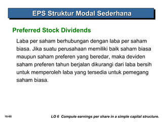 EEEEPPPPSSSS SSSSttttrrrruuuukkkkttttuuuurrrr MMMMooooddddaaaallll SSSSeeeeddddeeeerrrrhhhhaaaannnnaaaa 
Preferred Stock Dividends 
Laba per saham berhubungan dengan laba per saham 
biasa. Jika suatu perusahaan memiliki baik saham biasa 
maupun saham preferen yang beredar, maka deviden 
saham preferen tahun berjalan dikurangi dari laba bersih 
untuk memperoleh laba yang tersedia untuk pemegang 
saham biasa. 
16-60 LO 6 Compute earnings per share in a simple capital structure. 
 
