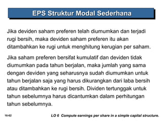 EEEEPPPPSSSS SSSSttttrrrruuuukkkkttttuuuurrrr MMMMooooddddaaaallll SSSSeeeeddddeeeerrrrhhhhaaaannnnaaaa 
Jika deviden saham preferen telah diumumkan dan terjadi 
rugi bersih, maka deviden saham preferen itu akan 
ditambahkan ke rugi untuk menghitung kerugian per saham. 
Jika saham preferen bersifat kumulatif dan deviden tidak 
diumumkan pada tahun berjalan, maka jumlah yang sama 
dengan deviden yang seharusnya sudah diumumkan untuk 
tahun berjalan saja yang harus dikurangkan dari laba bersih 
atau ditambahkan ke rugi bersih. Dividen tertunggak untuk 
tahun sebelumnya harus dicantumkan dalam perhitungan 
tahun sebelumnya. 
16-62 LO 6 Compute earnings per share in a simple capital structure. 
 