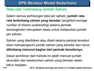 EEEEPPPPSSSS SSSSttttrrrruuuukkkkttttuuuurrrr MMMMooooddddaaaallll SSSSeeeeddddeeeerrrrhhhhaaaannnnaaaa 
Rata-rata Tertimbang-Jumlah Saham 
Dalam semua perhitungan laba per saham, jumlah rata-rata 
tertimbang saham yang beredar (weighted average 
number of shares outstanding) selama periode 
bersangkutan merupakan dasar untuk melaporkan jumlah 
per saham. 
Saham yang diterbitkan atau dibeli selama periode tersebut 
akan mempengaruhi jumlah saham yang beredar dan harus 
ditimbang menurut bagian dari periode beredarnya. 
Dasar pemikiran dari metode ini adalh mencari jumlah 
ekuivalen dari keseluruhan saham yang beredar selam 
tahun berjalan. 
16-63 LO 6 Compute earnings per share in a simple capital structure. 
 