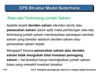 EEEEPPPPSSSS SSSSttttrrrruuuukkkkttttuuuurrrr MMMMooooddddaaaallll SSSSeeeeddddeeeerrrrhhhhaaaannnnaaaa 
Rata-rata Tertimbang-Jumlah Saham 
Apabila terjadi deviden saham (deviden stock) atau 
pemecahan saham (stock split) maka perhitungan rata-rata 
tertimbang jumlah saham membutuhkan penetapan kembali 
saham yang beredar sebelum deviden saham atau 
pemecahan saham terjadi. 
Mengapa? Karena pemecahan saham atau deviden 
saham tidak mengubah total investasi pemegang 
saham – hal tersebut hanya meningkatkan jumlah saham 
biasa yang mewakili investasi tersebut. 
16-66 LO 6 Compute earnings per share in a simple capital structure. 
 