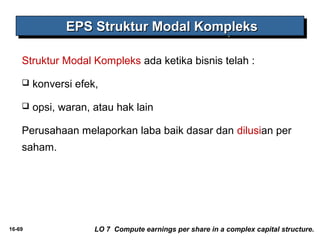 EEEEPPPPSSSS SSSSttttrrrruuuukkkkttttuuuurrrr MMMMooooddddaaaallll KKKKoooommmmpppplllleeeekkkkssss 
Struktur Modal Kompleks ada ketika bisnis telah : 
 konversi efek, 
 opsi, waran, atau hak lain 
Perusahaan melaporkan laba baik dasar dan dilusian per 
saham. 
16-69 LO 7 Compute earnings per share in a complex capital structure. 
 