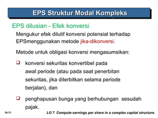 16-71 
EEEEPPPPSSSS SSSSttttrrrruuuukkkkttttuuuurrrr MMMMooooddddaaaallll KKKKoooommmmpppplllleeeekkkkssss 
EPS dilusian - Efek konversi 
Mengukur efek dilutif konversi potensial terhadap 
EPSmenggunakan metode jika-dikonversi. 
Metode untuk obligasi konversi mengasumsikan: 
 konversi sekuritas konvertibel pada 
awal periode (atau pada saat penerbitan 
sekuritas, jika diterbitkan selama periode 
berjalan), dan 
 penghapusan bunga yang berhubungan sesudah 
pajak. 
LO 7 Compute earnings per share in a complex capital structure. 
 
