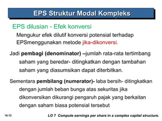 EEEEPPPPSSSS SSSSttttrrrruuuukkkkttttuuuurrrr MMMMooooddddaaaallll KKKKoooommmmpppplllleeeekkkkssss 
EPS dilusian - Efek konversi 
Mengukur efek dilutif konversi potensial terhadap 
EPSmenggunakan metode jika-dikonversi. 
Jadi pembagi (denominator) –jumlah rata-rata tertimbang 
16-72 
saham yang beredar- ditingkatkan dengan tambahan 
saham yang diasumsikan dapat diterbitkan. 
Sementara pembilang (numerator)- laba bersih- ditingkatkan 
dengan jumlah beban bunga atas sekuritas jika 
dikonversikan dikurangi pengaruh pajak yang berkaitan 
dengan saham biasa potensial tersebut 
LO 7 Compute earnings per share in a complex capital structure. 
 