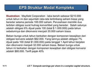 EEEEPPPPSSSS SSSSttttrrrruuuukkkkttttuuuurrrr MMMMooooddddaaaallll KKKKoooommmmpppplllleeeekkkkssss 
Illustration: Mayfield Corporation : laba bersih sebesar $210.000 
untuk tahun ini dan sejumlah rata-rata tertimbang saham biasa yang 
beredar selama periode 100.000 saham. Perusahaan memiliki dua 
terbitan obligasi surat hutnag konvertibel yang beredar. Salah satunya 
adalah obligasi 6% dijual pada 100 (total $ 1.000.000) pada tahun 
sebelumnya dan dikonversi menjadi 20.000 saham biasa. 
Beban bunga untuk tahun berkaitan dengan komponen kewajiban dari 
obligasi konversi adalah $62.000. Yang lainnya adalah obligasi 7% 
dijual pada 100 (total $1.000.000) pada tanggal 1 April tahun berjalan 
dan dikonversi menjadi 32.000 saham biasa. Beban bunga untuk 
tahun ini berkaitan dengan komponen kewajiban dari obligasi konversi 
adalah $80.000. Tarift pajak 40% 
16-73 LO 7 Compute earnings per share in a complex capital structure. 
 