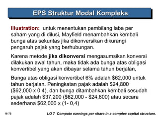 EEEEPPPPSSSS SSSSttttrrrruuuukkkkttttuuuurrrr MMMMooooddddaaaallll KKKKoooommmmpppplllleeeekkkkssss 
Illustration: untuk menentukan pembilang laba per 
saham yang di dilusi, Mayfield menambahkan kembali 
bunga atas sekuritas jika dikonversikan dikurangi 
pengaruh pajak yang berhubungan. 
Karena metode jika dikonversi mengasumsikan konversi 
dilakukan awal tahun, maka tidak ada bunga atas obligasi 
konvertibel yang akan dibayar selama tahun berjalan, 
Bunga atas obligasi konvertibel 6% adalah $62,000 untuk 
tahun berjalan. Peningkatan pajak adalah $24,800 
($62,000 x 0.4), dan bunga ditambahkan kembali sesudah 
pajak adalah $37,200 ($62,000 - $24,800) atau secara 
sederhana $62,000 x (1- 0,4) 
16-75 LO 7 Compute earnings per share in a complex capital structure. 
 