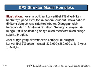 EEEEPPPPSSSS SSSSttttrrrruuuukkkkttttuuuurrrr MMMMooooddddaaaallll KKKKoooommmmpppplllleeeekkkkssss 
Illustration: karena obligasi konvertibel 7% diterbitkan 
berikutnya pada awal tahun saham tersebut, maka saham 
dihitung dengan rata-rata tertimbang. Dianggap telah 
beredarv dari 1 April – akhir tahun. Sehingga penyesuain 
bunga untuk pembilang hanya akan mencerminkan bunga 
selama 9 bulan. 
Jadi bunga yang ditambahkan kembali ke obligasi 
konvertibel 7% akan menjadi $36,000 ($80,000 x 9/12 year 
x (1- 0,4). 
16-76 LO 7 Compute earnings per share in a complex capital structure. 
 