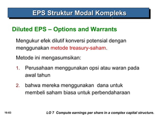 16-83 
EEEEPPPPSSSS SSSSttttrrrruuuukkkkttttuuuurrrr MMMMooooddddaaaallll KKKKoooommmmpppplllleeeekkkkssss 
Diluted EPS – Options and Warrants 
Mengukur efek dilutif konversi potensial dengan 
menggunakan metode treasury-saham. 
Metode ini mengasumsikan: 
1. Perusahaan menggunakan opsi atau waran pada 
awal tahun 
2. bahwa mereka menggunakan dana untuk 
membeli saham biasa untuk perbendaharaan 
LO 7 Compute earnings per share in a complex capital structure. 
 