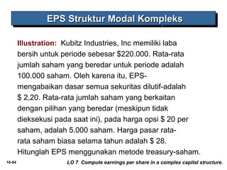 16-84 
EEEEPPPPSSSS SSSSttttrrrruuuukkkkttttuuuurrrr MMMMooooddddaaaallll KKKKoooommmmpppplllleeeekkkkssss 
Illustration: Kubitz Industries, Inc memiliki laba 
bersih untuk periode sebesar $220.000. Rata-rata 
jumlah saham yang beredar untuk periode adalah 
100.000 saham. Oleh karena itu, EPS-mengabaikan 
dasar semua sekuritas dilutif-adalah 
$ 2,20. Rata-rata jumlah saham yang berkaitan 
dengan pilihan yang beredar (meskipun tidak 
dieksekusi pada saat ini), pada harga opsi $ 20 per 
saham, adalah 5.000 saham. Harga pasar rata-rata 
saham biasa selama tahun adalah $ 28. 
Hitunglah EPS menggunakan metode treasury-saham. 
LO 7 Compute earnings per share in a complex capital structure. 
 