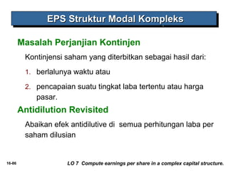 16-86 
EEEEPPPPSSSS SSSSttttrrrruuuukkkkttttuuuurrrr MMMMooooddddaaaallll KKKKoooommmmpppplllleeeekkkkssss 
Masalah Perjanjian Kontinjen 
Kontinjensi saham yang diterbitkan sebagai hasil dari: 
1. berlalunya waktu atau 
2. pencapaian suatu tingkat laba tertentu atau harga 
pasar. 
Antidilution Revisited 
Abaikan efek antidilutive di semua perhitungan laba per 
saham dilusian 
LO 7 Compute earnings per share in a complex capital structure. 
 