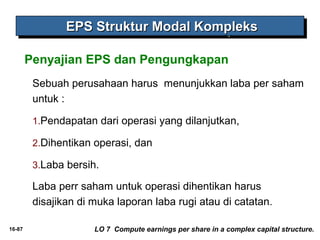 16-87 
EEEEPPPPSSSS SSSSttttrrrruuuukkkkttttuuuurrrr MMMMooooddddaaaallll KKKKoooommmmpppplllleeeekkkkssss 
Penyajian EPS dan Pengungkapan 
Sebuah perusahaan harus menunjukkan laba per saham 
untuk : 
1.Pendapatan dari operasi yang dilanjutkan, 
2.Dihentikan operasi, dan 
3.Laba bersih. 
Laba perr saham untuk operasi dihentikan harus 
disajikan di muka laporan laba rugi atau di catatan. 
LO 7 Compute earnings per share in a complex capital structure. 
 