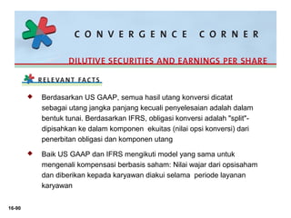 16-90 
 Berdasarkan US GAAP, semua hasil utang konversi dicatat 
sebagai utang jangka panjang kecuali penyelesaian adalah dalam 
bentuk tunai. Berdasarkan IFRS, obligasi konversi adalah "split"- 
dipisahkan ke dalam komponen ekuitas (nilai opsi konversi) dari 
penerbitan obligasi dan komponen utang 
 Baik US GAAP dan IFRS mengikuti model yang sama untuk 
mengenali kompensasi berbasis saham: Nilai wajar dari opsisaham 
dan diberikan kepada karyawan diakui selama periode layanan 
karyawan 
 