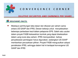 16-91 
 Meskipun perhitungan laba dasar dan dilusian per saham sama 
antara US GAAP dan IFRS, Dewan bekerja untuk menyelesaikan 
beberapa perbedaan kecil dalam pelaporan EPS. Salah satu usulan 
dalam proyek FASB kekawatiran kontrak yang dapat diselesaikan 
dalam uang tunai atau saham. IFRS mensyaratkan bahwa 
penyelesaian pembagian harus digunakan, sedangkan US GAAP 
memberikan perusahaan pilihan. Proyek FASB mengusulkan adopsi 
pendekatan IFRS, sehingga dalam hal ini terdapat konvergensi US 
GAAP dan IFRS 
 