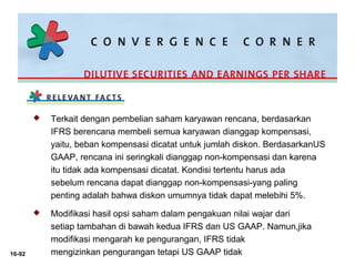 16-92 
 Terkait dengan pembelian saham karyawan rencana, berdasarkan 
IFRS berencana membeli semua karyawan dianggap kompensasi, 
yaitu, beban kompensasi dicatat untuk jumlah diskon. BerdasarkanUS 
GAAP, rencana ini seringkali dianggap non-kompensasi dan karena 
itu tidak ada kompensasi dicatat. Kondisi tertentu harus ada 
sebelum rencana dapat dianggap non-kompensasi-yang paling 
penting adalah bahwa diskon umumnya tidak dapat melebihi 5%. 
 Modifikasi hasil opsi saham dalam pengakuan nilai wajar dari 
setiap tambahan di bawah kedua IFRS dan US GAAP. Namun,jika 
modifikasi mengarah ke pengurangan, IFRS tidak 
mengizinkan pengurangan tetapi US GAAP tidak 
 